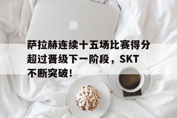 爱游戏体育APP下载萨拉赫连续十五场比赛得分超过晋级下一阶段，SKT不断突破！(s4英雄联盟总决赛)