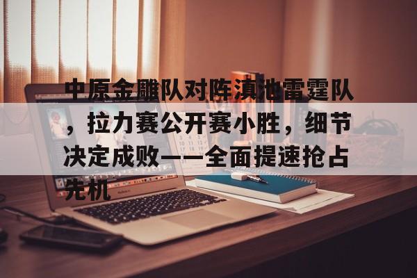 爱游戏官网入口关于中原金雕队对阵滇池雷霆队，拉力赛公开赛小胜，细节决定成败——全面提速抢占先机的信息